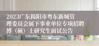 2023广东揭阳市粤东新城管理委员会属下事业单位专项招聘博（硕）士研究生面试公告