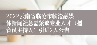 2022云南省临沧市临沧融媒体新闻社急需紧缺专业人才（播音员主持人）引进2人公告