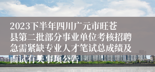 2023下半年四川广元市旺苍县第二批部分事业单位考核招聘急需紧缺专业人才笔试总成绩及面试有关事项公告