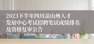 2023下半年四川凉山州人才发展中心考试招聘笔试成绩排名及资格复审公告