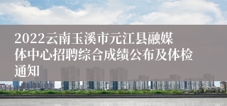 2022云南玉溪市元江县融媒体中心招聘综合成绩公布及体检通知