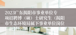 2023广东揭阳市事业单位专项招聘博（硕）士研究生（揭阳市生态环境局属下事业单位岗位）面试公告