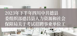 2023年下半年四川中共德县委组织部德昌县人力资源和社会保障局关于考试招聘事业单位工作人员成绩排名及资格复审的公告