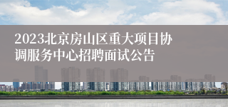 2023北京房山区重大项目协调服务中心招聘面试公告