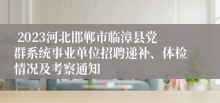  2023河北邯郸市临漳县党群系统事业单位招聘递补、体检情况及考察通知