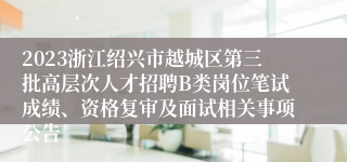 2023浙江绍兴市越城区第三批高层次人才招聘B类岗位笔试成绩、资格复审及面试相关事项公告