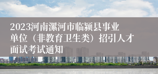 2023河南漯河市临颍县事业单位（非教育卫生类）招引人才面试考试通知