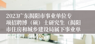 2023广东揭阳市事业单位专项招聘博（硕）士研究生（揭阳市住房和城乡建设局属下事业单位岗位）面试公告