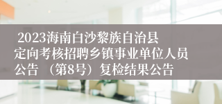  2023海南白沙黎族自治县定向考核招聘乡镇事业单位人员公告 （第8号）复检结果公告