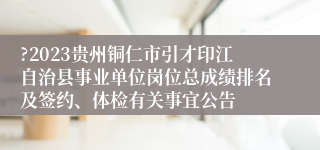 ?2023贵州铜仁市引才印江自治县事业单位岗位总成绩排名及签约、体检有关事宜公告