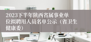 2023下半年陕西省属事业单位拟聘用人员名单公示（省卫生健康委）