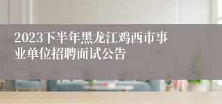 2023下半年黑龙江鸡西市事业单位招聘面试公告