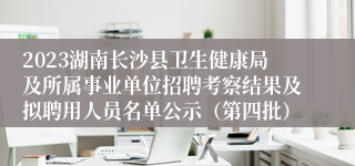 2023湖南长沙县卫生健康局及所属事业单位招聘考察结果及拟聘用人员名单公示（第四批）