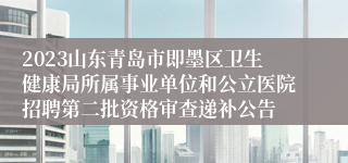 2023山东青岛市即墨区卫生健康局所属事业单位和公立医院招聘第二批资格审查递补公告