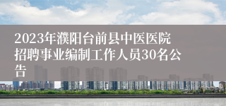 2023年濮阳台前县中医医院招聘事业编制工作人员30名公告