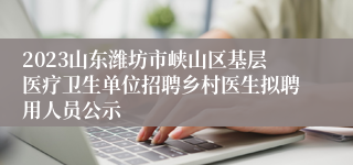 2023山东潍坊市峡山区基层医疗卫生单位招聘乡村医生拟聘用人员公示