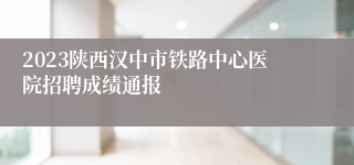 2023陕西汉中市铁路中心医院招聘成绩通报