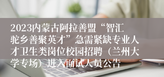 2023内蒙古阿拉善盟“智汇驼乡善聚英才”急需紧缺专业人才卫生类岗位校园招聘（兰州大学专场）进入面试人员公告