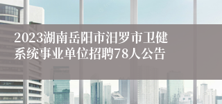 2023湖南岳阳市汨罗市卫健系统事业单位招聘78人公告