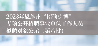 2023年恩施州“招硕引博”专项公开招聘事业单位工作人员拟聘对象公示（第八批）