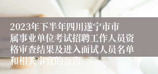 2023年下半年四川遂宁市市属事业单位考试招聘工作人员资格审查结果及进入面试人员名单和相关事宜的公告