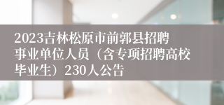 2023吉林松原市前郭县招聘事业单位人员（含专项招聘高校毕业生）230人公告
