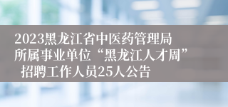 2023黑龙江省中医药管理局所属事业单位“黑龙江人才周”  招聘工作人员25人公告