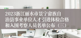 2023浙江丽水市景宁畲族自治县事业单位人才引进体检合格和入围考察人员名单公布（三）