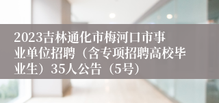 2023吉林通化市梅河口市事业单位招聘（含专项招聘高校毕业生）35人公告（5号）