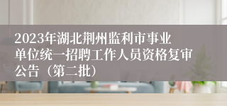 2023年湖北荆州监利市事业单位统一招聘工作人员资格复审公告（第二批）