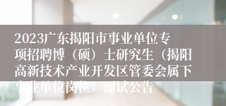 2023广东揭阳市事业单位专项招聘博（硕）士研究生（揭阳高新技术产业开发区管委会属下事业单位岗位）面试公告