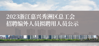 2023浙江嘉兴秀洲区总工会招聘编外人员拟聘用人员公示