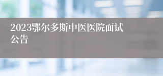 2023鄂尔多斯中医医院面试公告