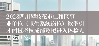 2023四川攀枝花市仁和区事业单位（卫生系统岗位）秋季引才面试考核成绩及拟进入体检人员名单公示