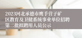 2023河北承德市鹰手营子矿区教育及卫健系统事业单位招聘第二批拟聘用人员公示