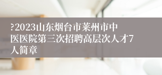 ?2023山东烟台市莱州市中医医院第三次招聘高层次人才7人简章