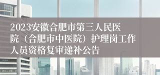 2023安徽合肥市第三人民医院（合肥市中医院）护理岗工作人员资格复审递补公告