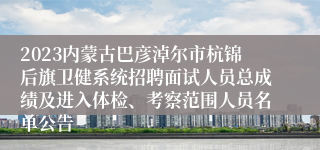 2023内蒙古巴彦淖尔市杭锦后旗卫健系统招聘面试人员总成绩及进入体检、考察范围人员名单公告