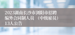 2023湖南长沙市浏阳市招聘编外合同制人员 （中级雇员）13人公告