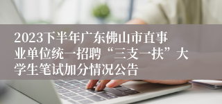 2023下半年广东佛山市直事业单位统一招聘“三支一扶”大学生笔试加分情况公告