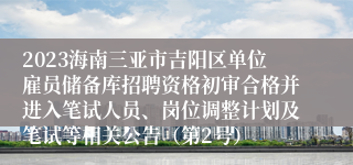 2023海南三亚市吉阳区单位雇员储备库招聘资格初审合格并进入笔试人员、岗位调整计划及笔试等相关公告（第2号）