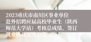 2023重庆市南川区事业单位赴外招聘应届高校毕业生（陕西师范大学站）考核总成绩、签订就业协议人选公告