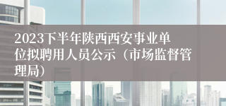 2023下半年陕西西安事业单位拟聘用人员公示（市场监督管理局）