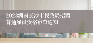 2023湖南长沙市民政局招聘普通雇员资格审查通知