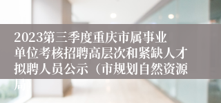 2023第三季度重庆市属事业单位考核招聘高层次和紧缺人才拟聘人员公示（市规划自然资源局）