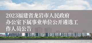 2023福建省龙岩市人民政府办公室下属事业单位公开遴选工作人员公告