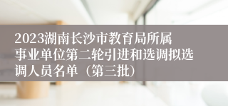 2023湖南长沙市教育局所属事业单位第二轮引进和选调拟选调人员名单（第三批）