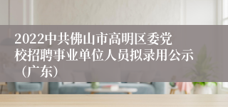 2022中共佛山市高明区委党校招聘事业单位人员拟录用公示（广东）
