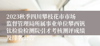 2023秋季四川攀枝花市市场监督管理局所属事业单位攀西钒钛检验检测院引才考核测评成绩及排名公告