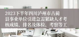 2023下半年四川泸州市古蔺县事业单位引进急需紧缺人才考核成绩、排名及体检、考察等工作安排公告